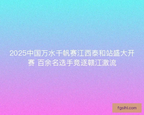 2025中国万水千帆赛江西泰和站盛大开赛 百余名选手竞逐赣江激流