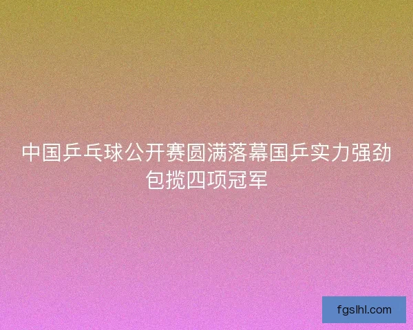 中国乒乓球公开赛圆满落幕国乒实力强劲包揽四项冠军