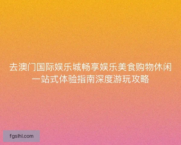 去澳门国际娱乐城畅享娱乐美食购物休闲一站式体验指南深度游玩攻略