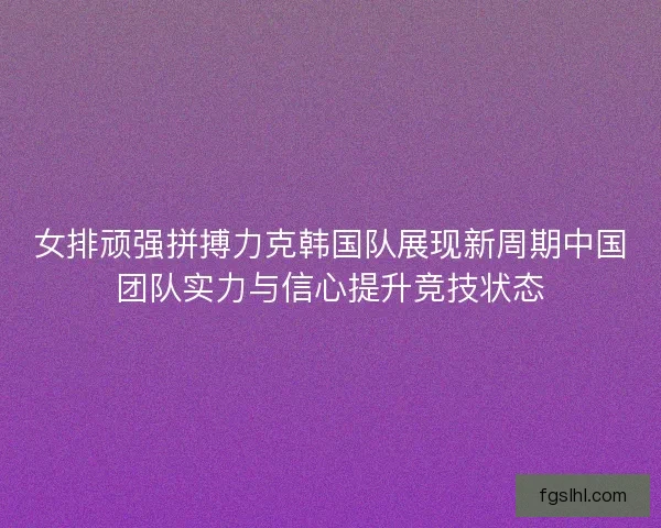 女排顽强拼搏力克韩国队展现新周期中国团队实力与信心提升竞技状态