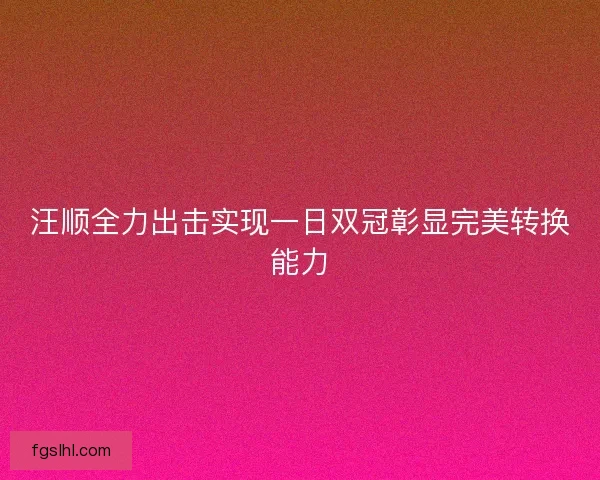 汪顺全力出击实现一日双冠彰显完美转换能力