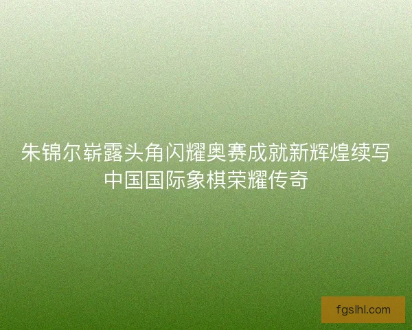 朱锦尔崭露头角闪耀奥赛成就新辉煌续写中国国际象棋荣耀传奇